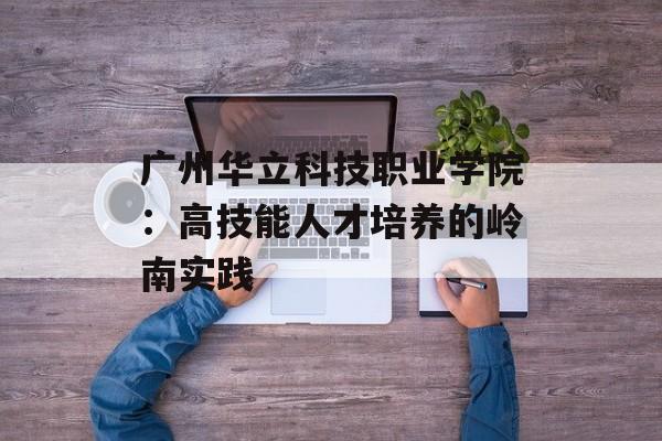 广州华立科技职业学院:高技能人才培养的岭南实践-第1张图片- 广州华立科技职业学院:高技能人才培养的岭南实践-第1张图片-