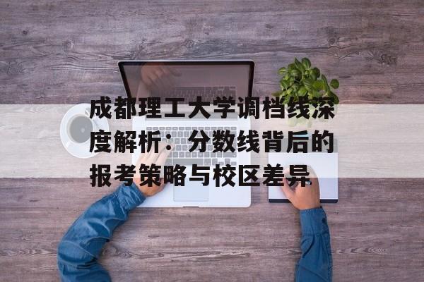 成都理工大学调档线深度解析：分数线背后的报考策略与校区差异-第1张图片-