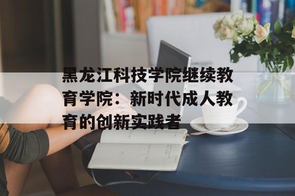 黑龙江科技学院继续教育学院:新时代成人教育的创新实践者-第1张图片- 黑龙江科技学院继续教育学院:新时代成人教育的创新实践者-第1张图片-