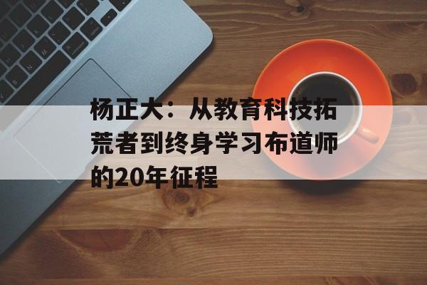 杨正大:从教育科技拓荒者到终身学习布道师的20年征程-第1张图片- 杨正大:从教育科技拓荒者到终身学习布道师的20年征程-第1张图片-