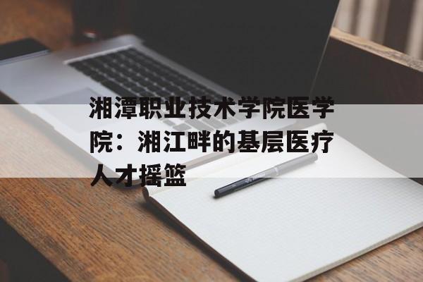 湘潭职业技术学院医学院：湘江畔的基层医疗人才摇篮-第1张图片-