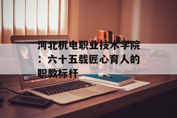 河北机电职业技术学院：六十五载匠心育人的职教标杆-第1张图片-