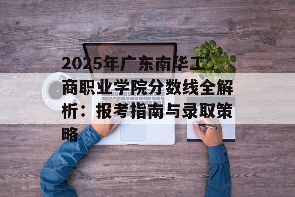2025年广东南华工商职业学院分数线全解析：报考指南与录取策略-第1张图片-