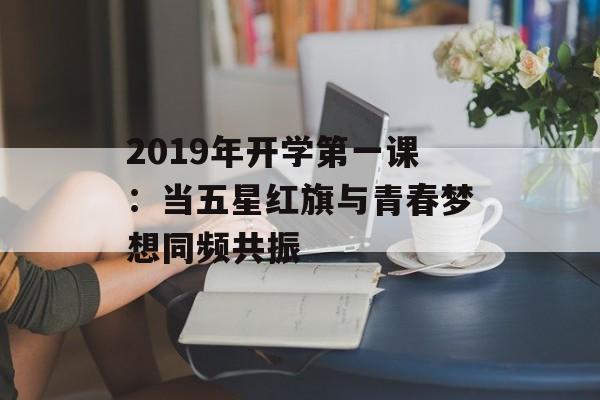 2019年开学第一课：当五星红旗与青春梦想同频共振-第1张图片-