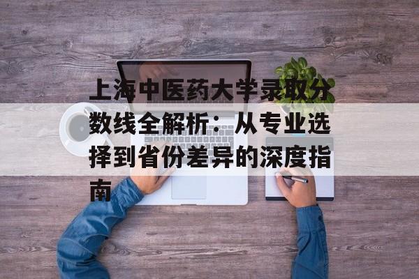 上海中医药大学录取分数线全解析：从专业选择到省份差异的深度指南-第1张图片-