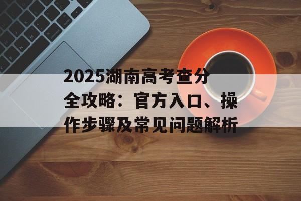 2025湖南高考查分全攻略:官方入口、操作步骤及常见问题解析-第1张图片- 2025湖南高考查分全攻略:官方入口、操作步骤及常见问题解析-第1张图片-