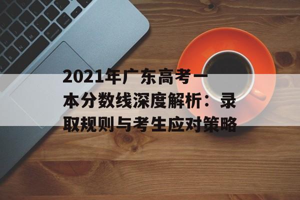 2021年广东高考一本分数线深度解析：录取规则与考生应对策略-第1张图片-