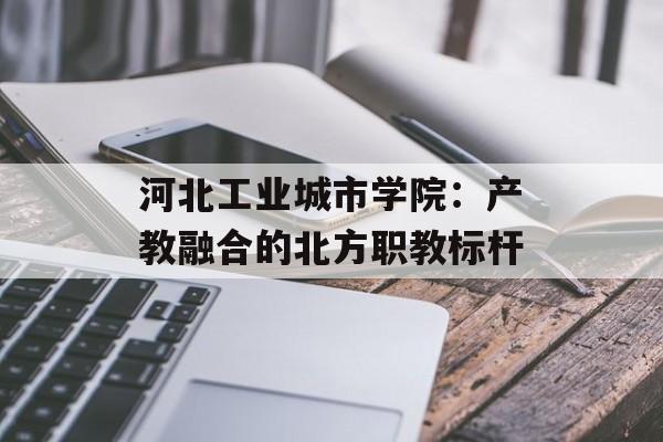 河北工业城市学院：产教融合的北方职教标杆-第1张图片-