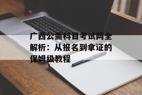 广西公需科目考试网全解析：从报名到拿证的保姆级教程-第1张图片-