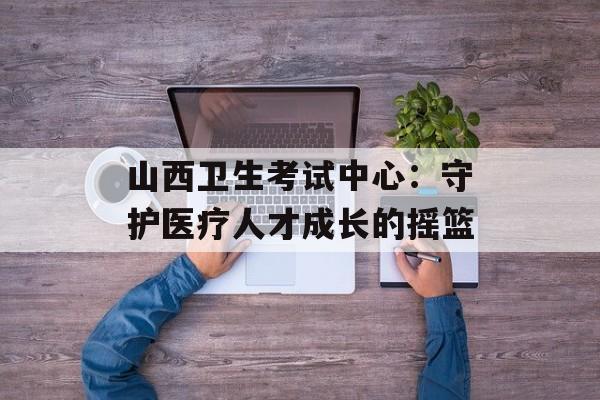 山西卫生考试中心：守护医疗人才成长的摇篮-第1张图片-