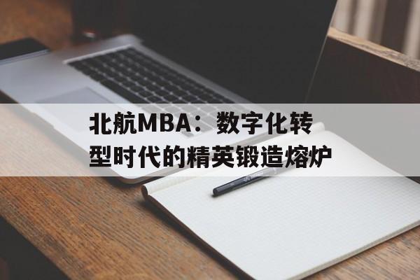 北航MBA:数字化转型时代的精英锻造熔炉-第1张图片- 北航MBA:数字化转型时代的精英锻造熔炉-第1张图片-