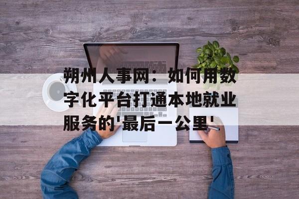 朔州人事网：如何用数字化平台打通本地就业服务的'最后一公里'-第1张图片-