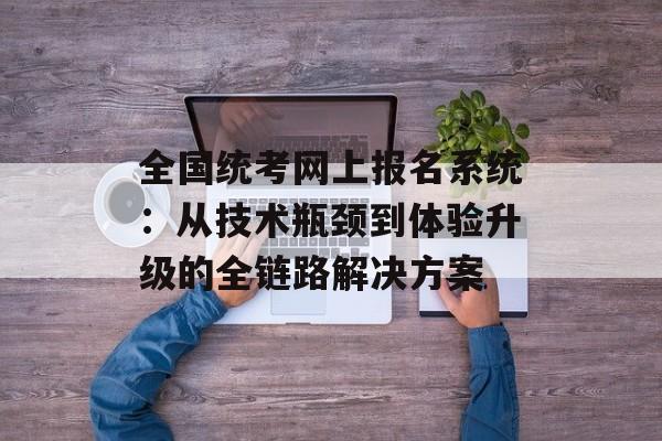 全国统考网上报名系统：从技术瓶颈到体验升级的全链路解决方案-第1张图片-