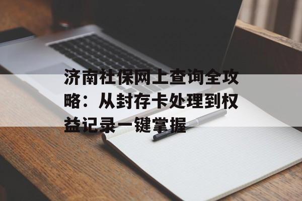 济南社保网上查询全攻略：从封存卡处理到权益记录一键掌握-第1张图片-