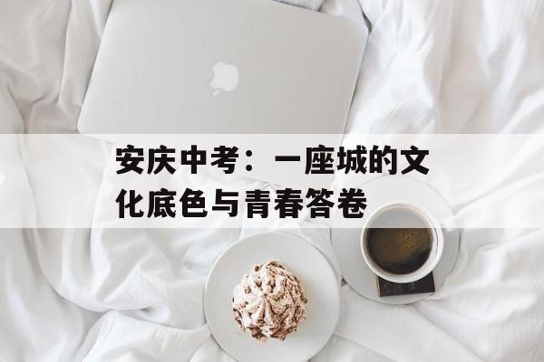 安庆中考：一座城的文化底色与青春答卷-第1张图片-