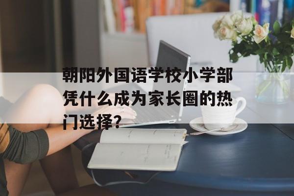 朝阳外国语学校小学部凭什么成为家长圈的热门选择?-第1张图片- 朝阳外国语学校小学部凭什么成为家长圈的热门选择?-第1张图片-