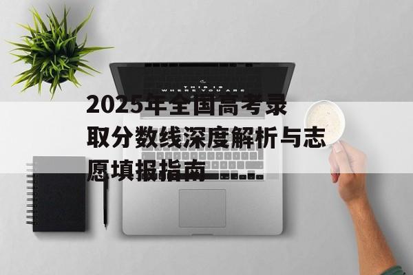 2025年全国高考录取分数线深度解析与志愿填报指南-第1张图片-