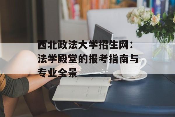 西北政法大学招生网：法学殿堂的报考指南与专业全景-第1张图片-