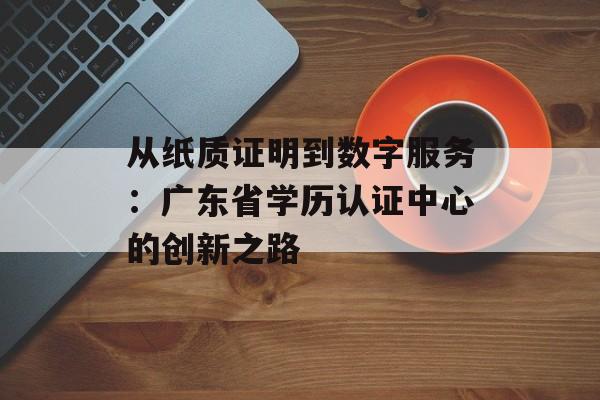 从纸质证明到数字服务：广东省学历认证中心的创新之路-第1张图片-