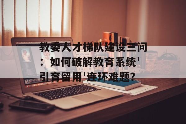 教委人才梯队建设三问：如何破解教育系统'引育留用'连环难题？-第1张图片-