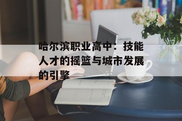 哈尔滨职业高中：技能人才的摇篮与城市发展的引擎-第1张图片-