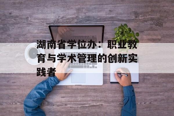 湖南省学位办：职业教育与学术管理的创新实践者-第1张图片-