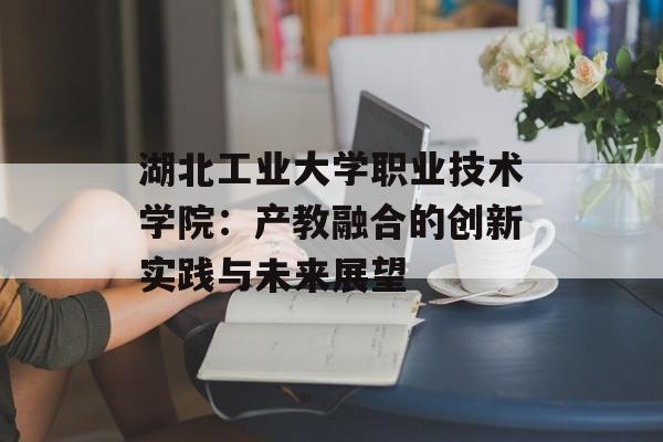 湖北工业大学职业技术学院：产教融合的创新实践与未来展望-第1张图片-
