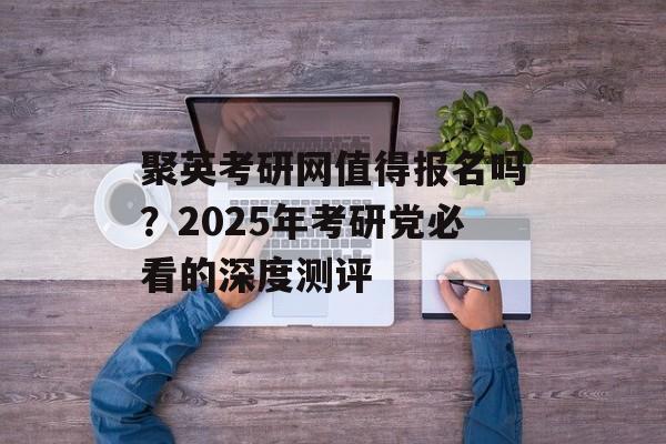 聚英考研网值得报名吗？2025年考研党必看的深度测评-第1张图片-