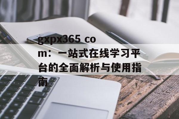 gxpx365 com：一站式在线学习平台的全面解析与使用指南-第1张图片-