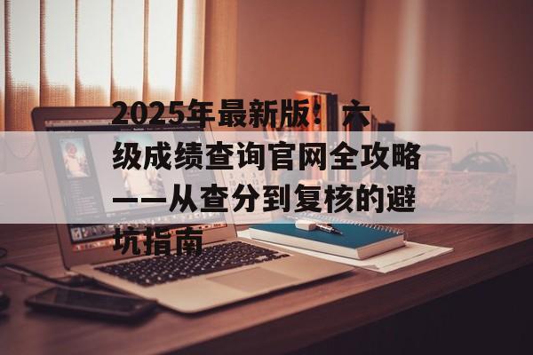 2025年最新版：六级成绩查询官网全攻略——从查分到复核的避坑指南-第1张图片-