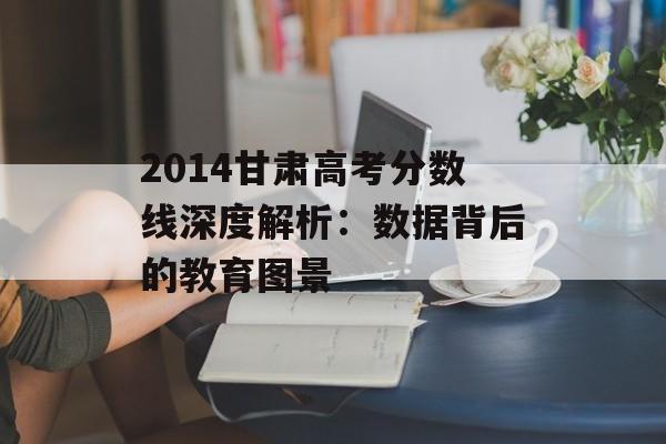 2014甘肃高考分数线深度解析：数据背后的教育图景-第1张图片-