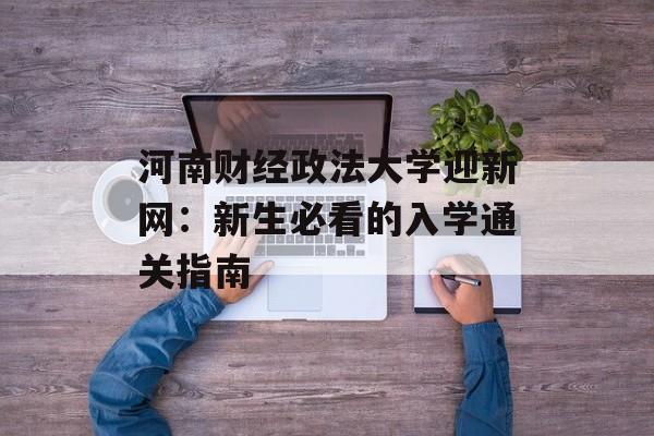 河南财经政法大学迎新网：新生必看的入学通关指南-第1张图片-
