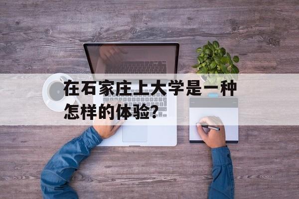 在石家庄上大学是一种怎样的体验?-第1张图片- 在石家庄上大学是一种怎样的体验?-第1张图片-