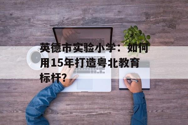 英德市实验小学：如何用15年打造粤北教育标杆？-第1张图片-