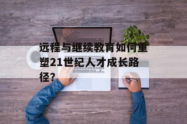 远程与继续教育如何重塑21世纪人才成长路径?-第1张图片- 远程与继续教育如何重塑21世纪人才成长路径?-第1张图片-
