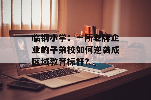 临钢小学：一所老牌企业的子弟校如何逆袭成区域教育标杆？-第1张图片-