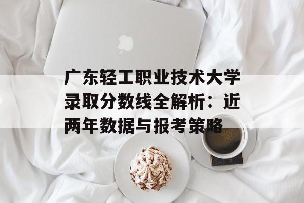 广东轻工职业技术大学录取分数线全解析：近两年数据与报考策略-第1张图片-