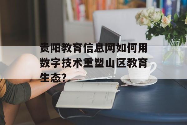 贵阳教育信息网如何用数字技术重塑山区教育生态？-第1张图片-