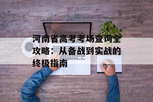 河南省高考考场查询全攻略：从备战到实战的终极指南-第1张图片-