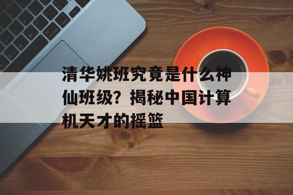 清华姚班究竟是什么神仙班级？揭秘中国计算机天才的摇篮-第1张图片-