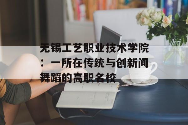 无锡工艺职业技术学院：一所在传统与创新间舞蹈的高职名校-第1张图片-