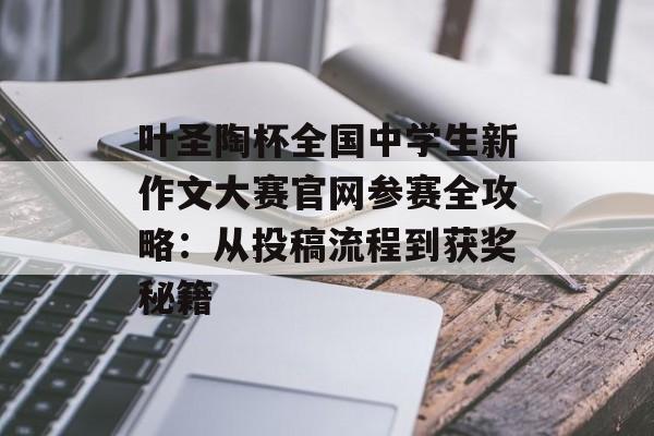 叶圣陶杯全国中学生新作文大赛官网参赛全攻略：从投稿流程到获奖秘籍-第1张图片-