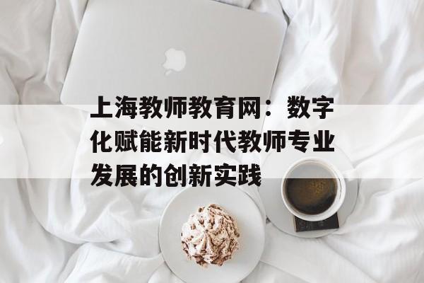 上海教师教育网：数字化赋能新时代教师专业发展的创新实践-第1张图片-
