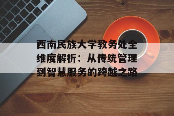 西南民族大学教务处全维度解析：从传统管理到智慧服务的跨越之路-第1张图片-