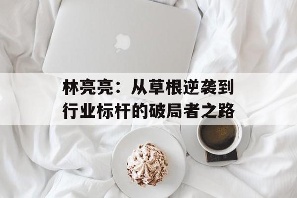 林亮亮：从草根逆袭到行业标杆的破局者之路-第1张图片-