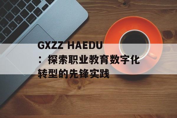 GXZZ HAEDU:探索职业教育数字化转型的先锋实践-第1张图片- GXZZ HAEDU:探索职业教育数字化转型的先锋实践-第1张图片-