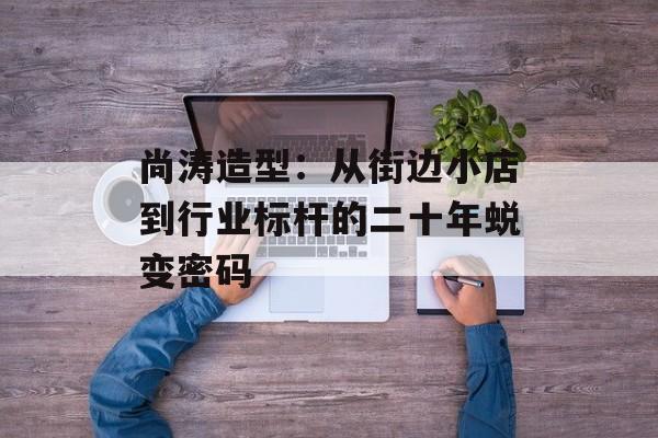 尚涛造型：从街边小店到行业标杆的二十年蜕变密码-第1张图片-