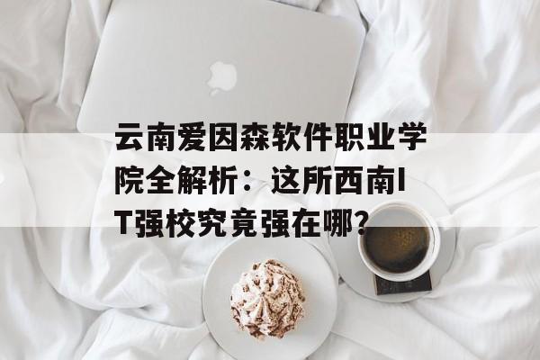 云南爱因森软件职业学院全解析：这所西南IT强校究竟强在哪？-第1张图片-