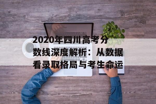 2020年四川高考分数线深度解析：从数据看录取格局与考生命运-第1张图片-