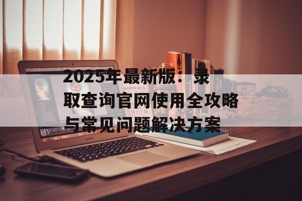 2025年最新版：录取查询官网使用全攻略与常见问题解决方案-第1张图片-